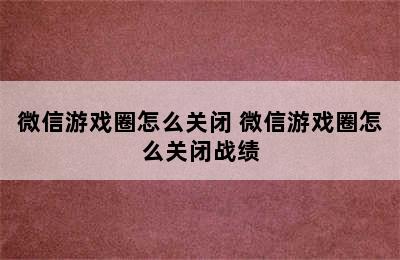 微信游戏圈怎么关闭 微信游戏圈怎么关闭战绩